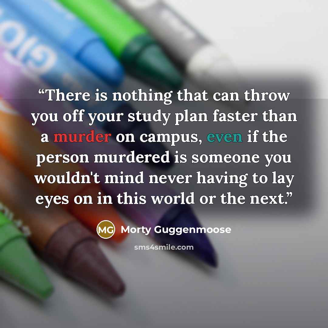 “There is nothing that can throw you off your study plan faster than a murder on campus, even if the person murdered is someone you wouldn't mind never having to lay eyes on in this world or the next.” quote by Morty Guggenmoose