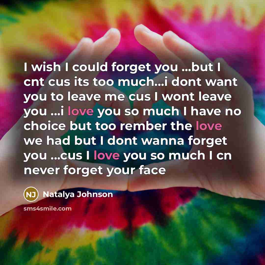 “I wish I could forget you ...but I cnt cus its too much...i dont want you to leave me cus I wont leave you ...i love you so much I have no choice but too rember the love we had but I dont wanna forget you ...cus I love you so much I cn never forget your face” quote by Natalya Johnson