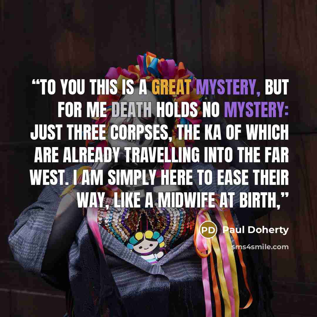 “To you this is a great mystery, but for me death holds no mystery: just three corpses, the ka of which are already travelling into the Far West. I am simply here to ease their way, like a midwife at birth,” quote by Paul Doherty