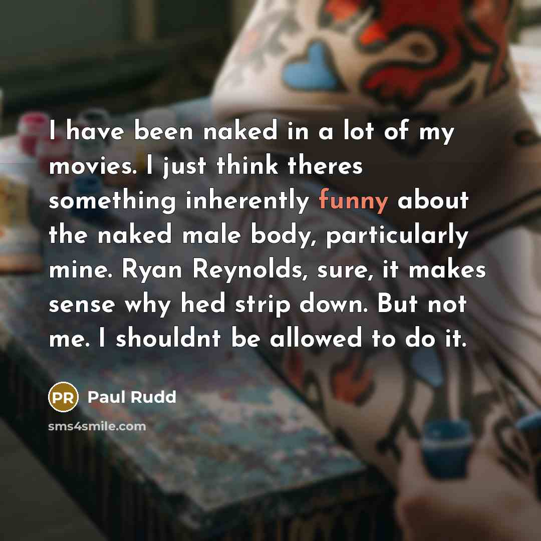 “I have been naked in a lot of my movies. I just think theres something inherently funny about the naked male body, particularly mine. Ryan Reynolds, sure, it makes sense why hed strip down. But not me. I shouldnt be allowed to do it.” quote by Paul Rudd