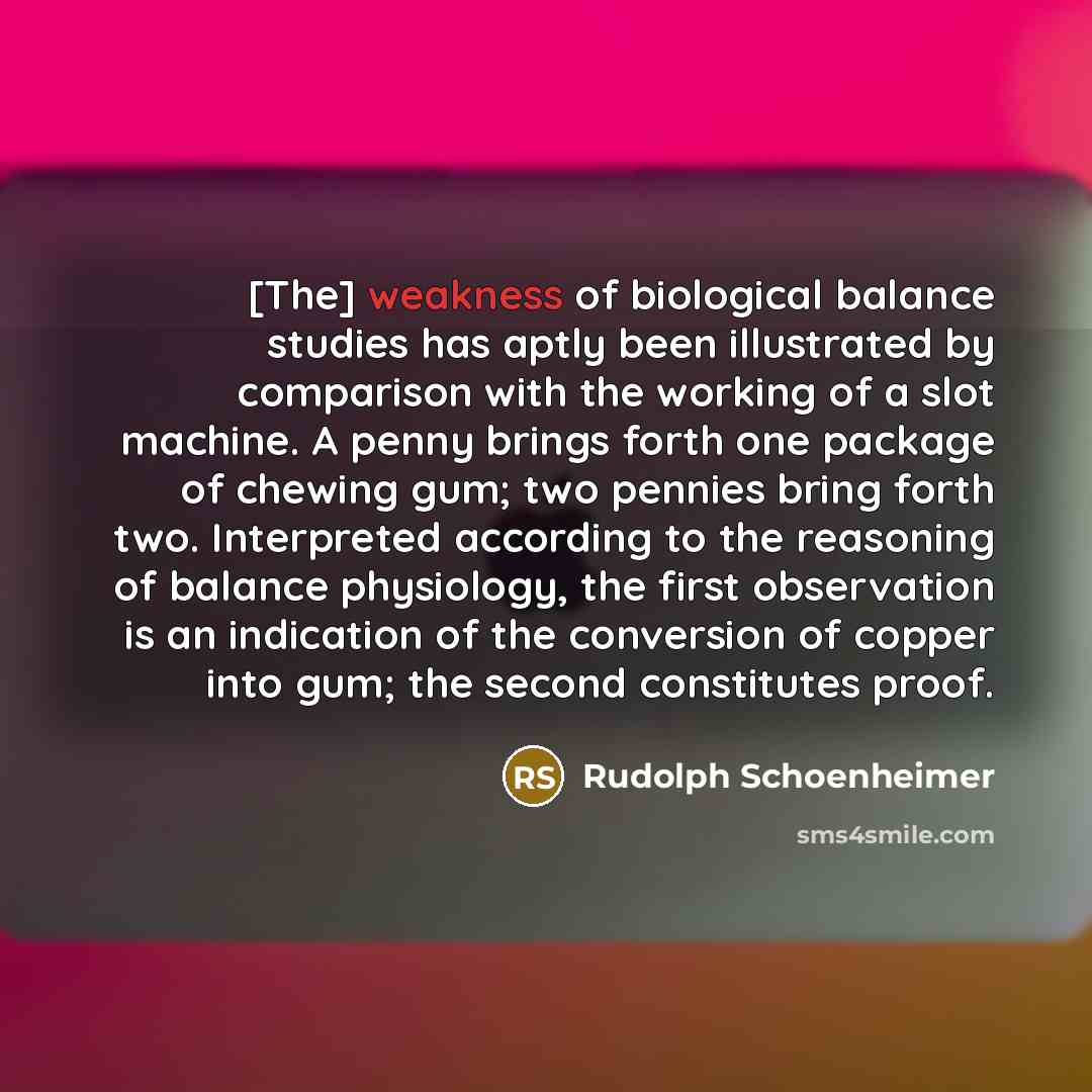 “[The] weakness of biological balance studies has aptly been illustrated by comparison with the working of a slot machine. A penny brings forth one package of chewing gum; two pennies bring forth two. Interpreted according to the reasoning of balance physiology, the first observation is an…” quote by Rudolph Schoenheimer