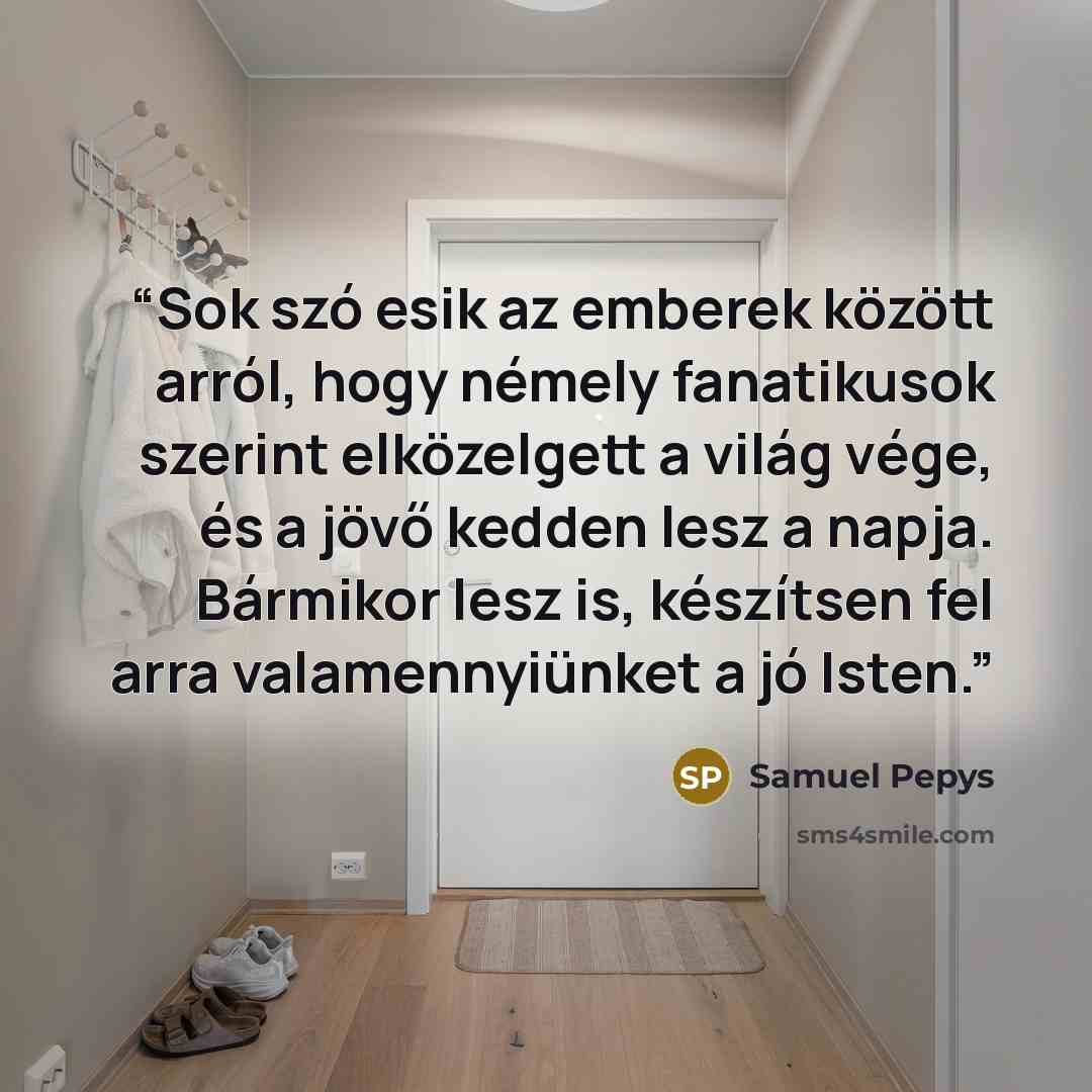 “Sok szó esik az emberek között arról, hogy némely fanatikusok szerint elközelgett a világ vége, és a jövő kedden lesz a napja. Bármikor lesz is, készítsen fel arra valamennyiünket a jó Isten.” quote by Samuel Pepys