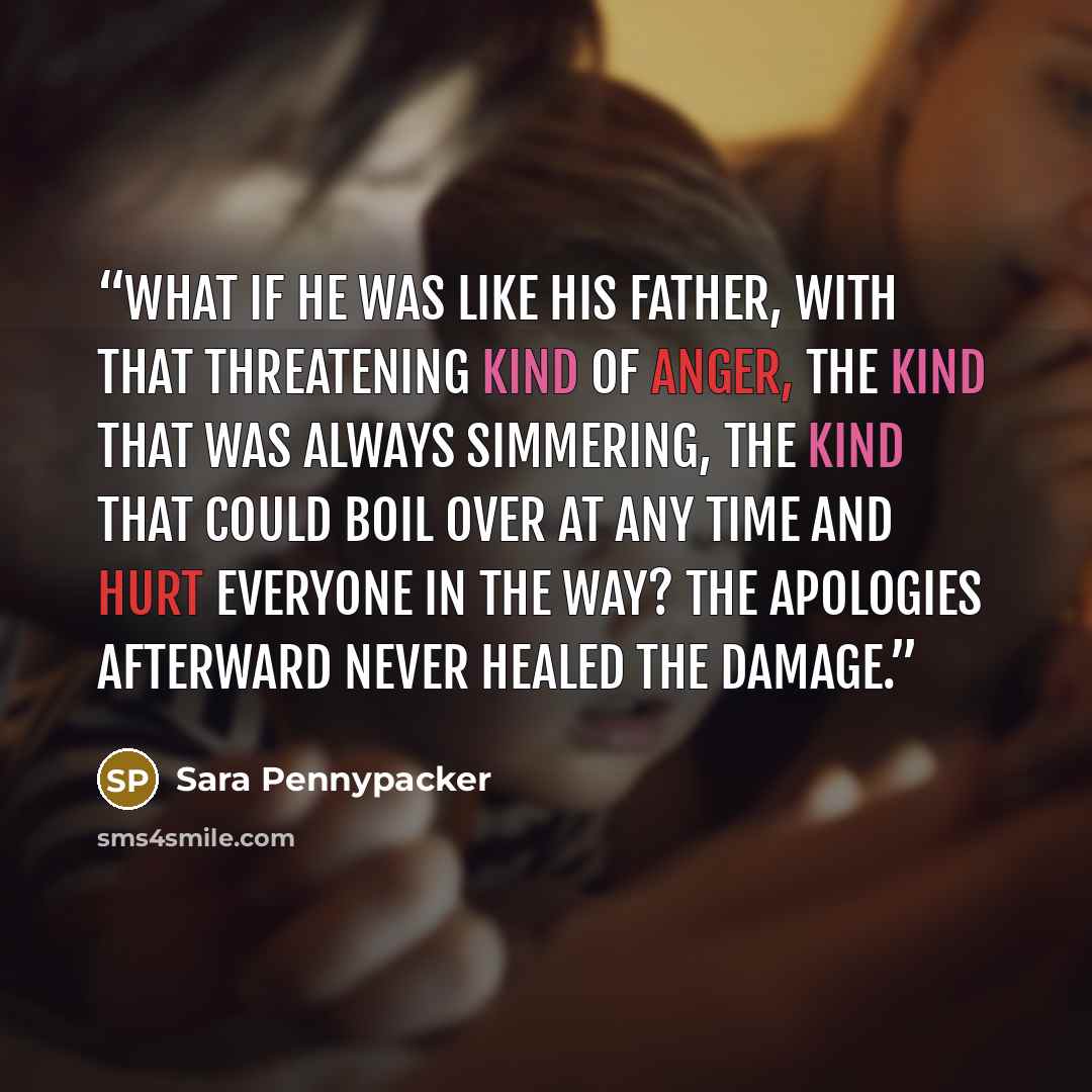 “what if he was like his father, with that threatening kind of anger, the kind that was always simmering, the kind that could boil over at any time and hurt everyone in the way? The apologies afterward never healed the damage.” quote by Sara Pennypacker