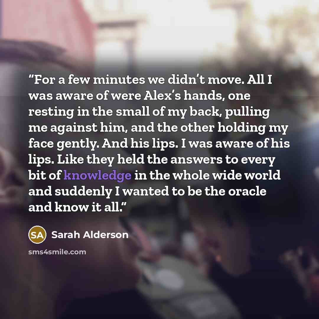 “For a few minutes we didn’t move. All I was aware of were Alex’s hands, one resting in the small of my back, pulling me against him, and the other holding my face gently. And his lips. I was aware of his lips. Like they held the answers to every bit of knowledge in the whole wide world and…” quote by Sarah Alderson
