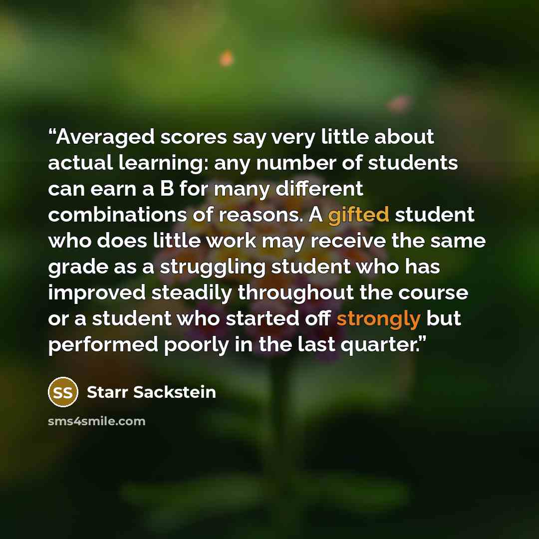 “Averaged scores say very little about actual learning: any number of students can earn a B for many different combinations of reasons. A gifted student who does little work may receive the same grade as a struggling student who has improved steadily throughout the course or a student who started…” quote by Starr Sackstein
