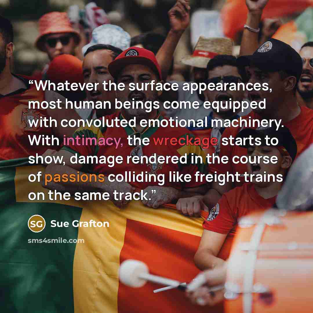 “Whatever the surface appearances, most human beings come equipped with convoluted emotional machinery. With intimacy, the wreckage starts to show, damage rendered in the course of passions colliding like freight trains on the same track.” quote by Sue Grafton