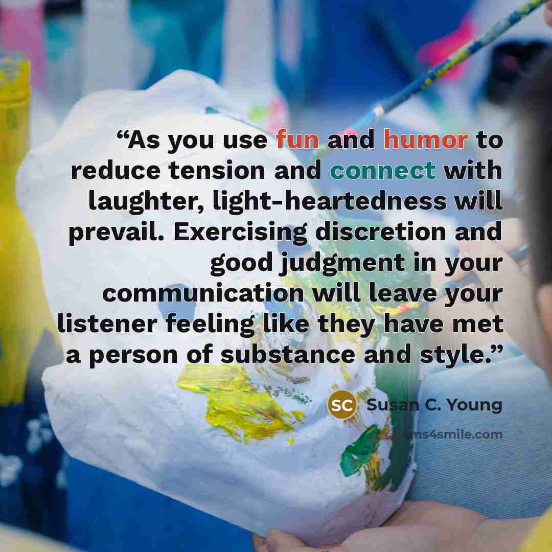 “As you use fun and humor to reduce tension and connect with laughter, light-heartedness will prevail. Exercising discretion and good judgment in your communication will leave your listener feeling like they have met a person of substance and style.” quote by Susan C. Young