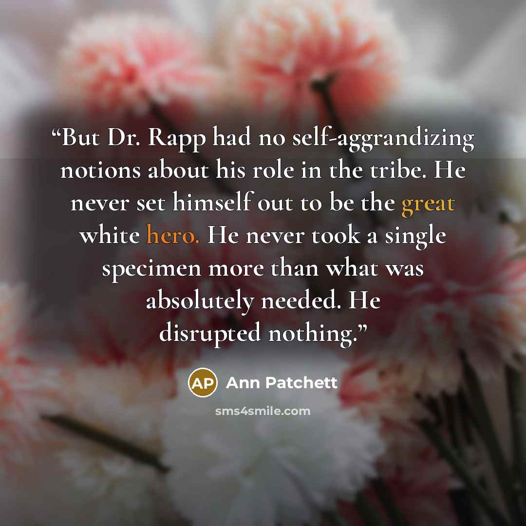 “But Dr. Rapp had no self-aggrandizing notions about his role in the tribe. He never set himself out to be the great white hero. He never took a single specimen more than what was absolutely needed. He disrupted nothing.” quote by Ann Patchett