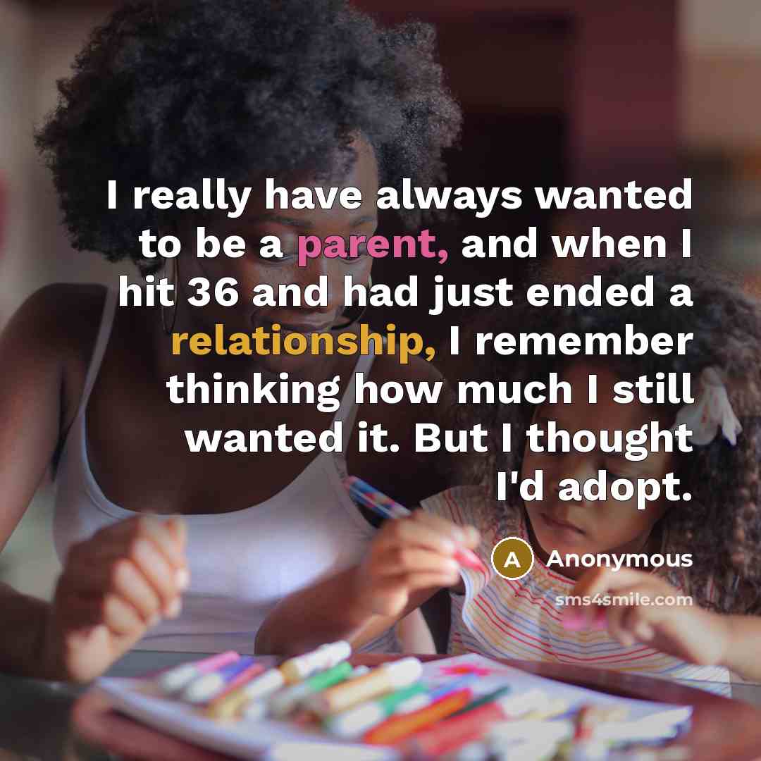 “I really have always wanted to be a parent, and when I hit 36 and had just ended a relationship, I remember thinking how much I still wanted it. But I thought I'd adopt.” quote by Anonymous