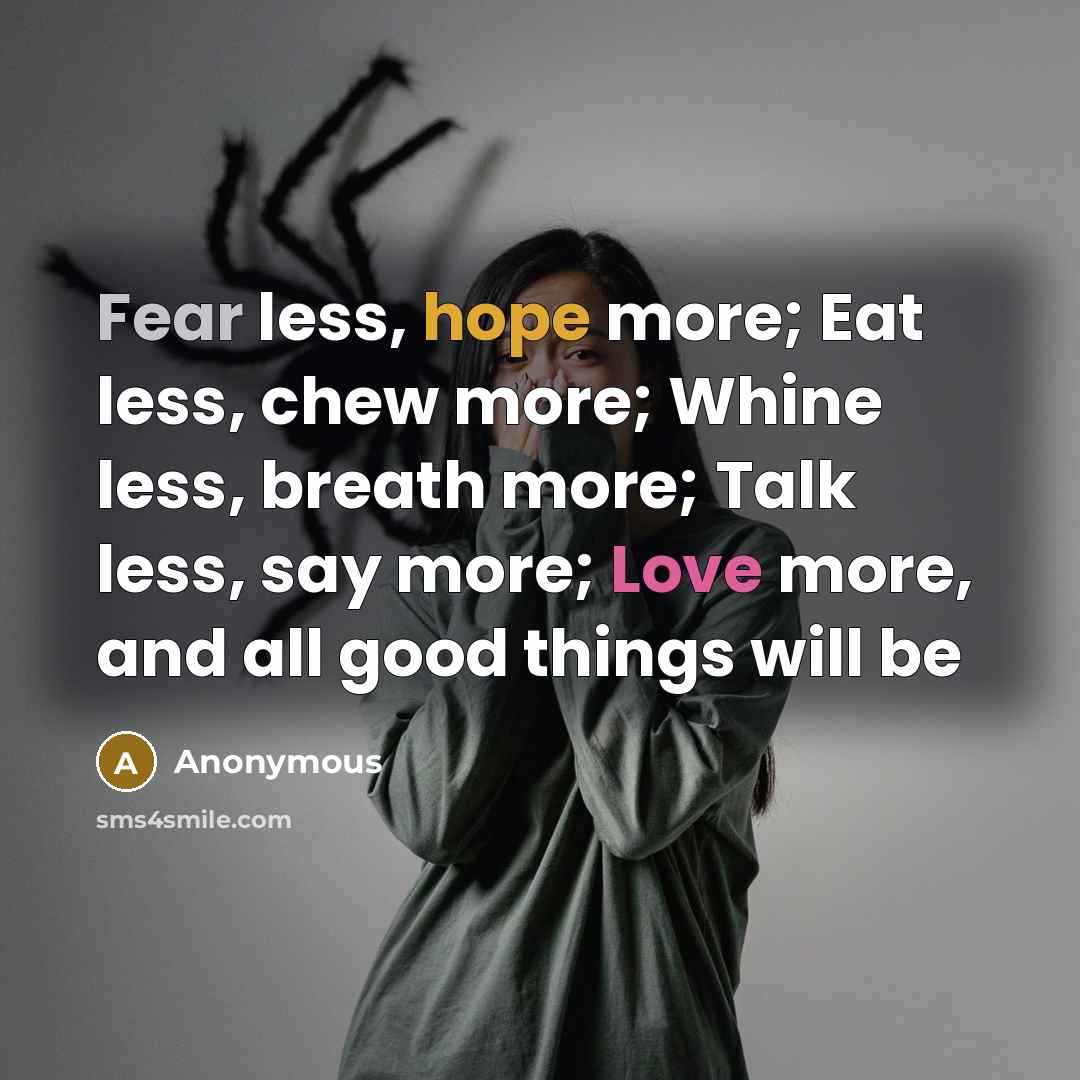 “Fear less, hope more; Eat less, chew more; Whine less, breath more; Talk less, say more; Love more, and all good things will be” quote by Anonymous