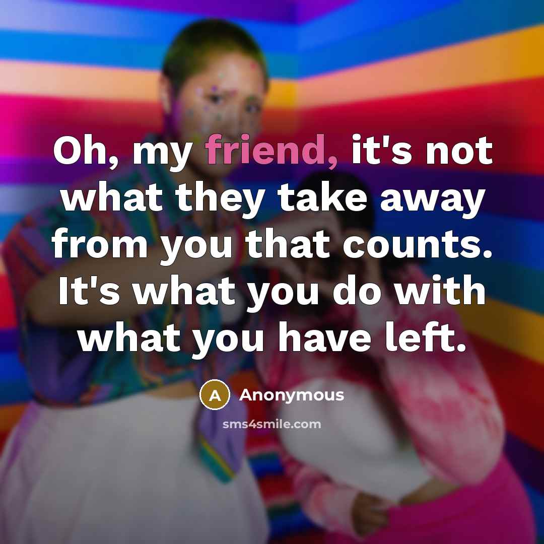 “Oh, my friend, it's not what they take away from you that counts. It's what you do with what you have left.” quote by Anonymous