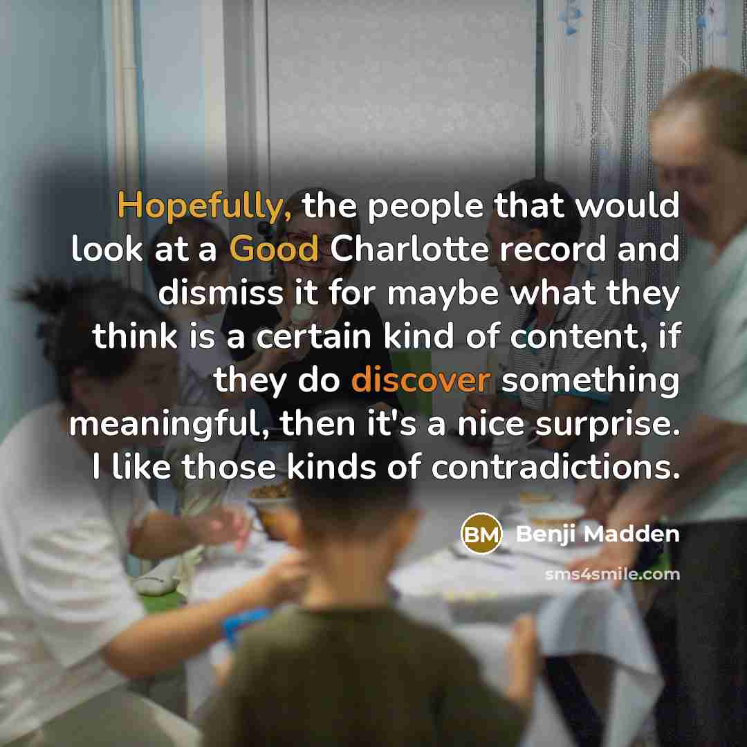 “Hopefully, the people that would look at a Good Charlotte record and dismiss it for maybe what they think is a certain kind of content, if they do discover something meaningful, then it's a nice surprise. I like those kinds of contradictions.” quote by Benji Madden