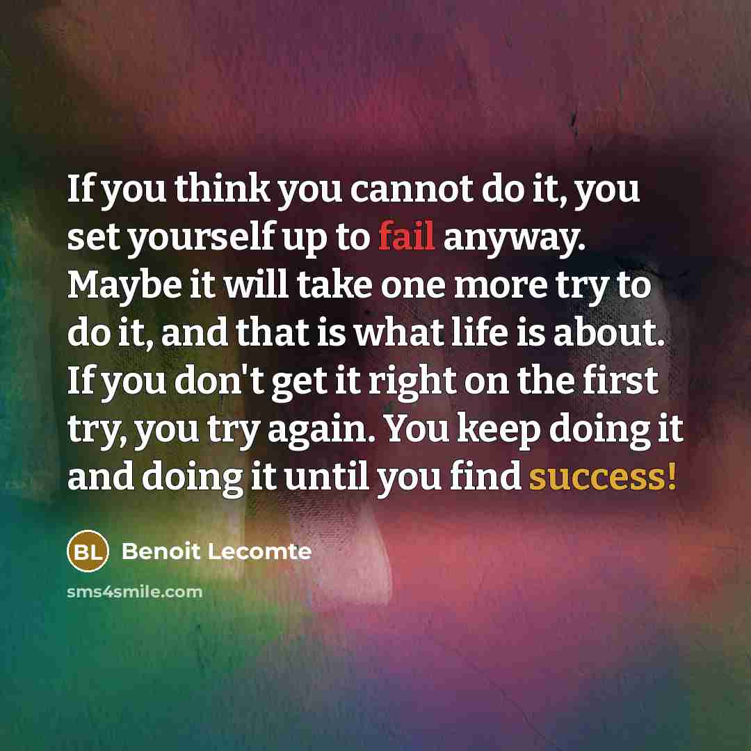 “If you think you cannot do it, you set yourself up to fail anyway. Maybe it will take one more try to do it, and that is what life is about. If you don't get it right on the first try, you try again. You keep doing it and doing it until you find success!” quote by Benoit Lecomte