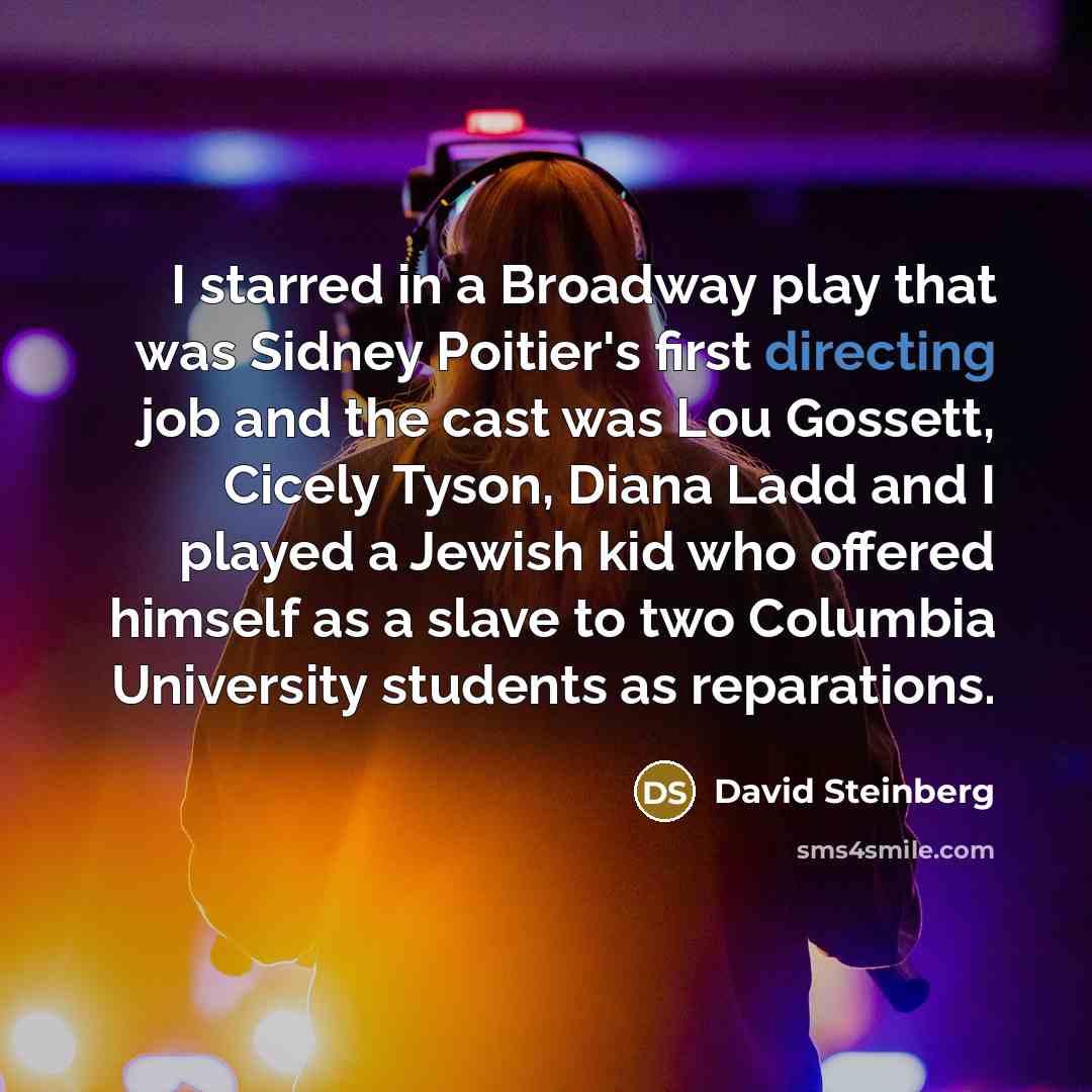 “I starred in a Broadway play that was Sidney Poitier's first directing job and the cast was Lou Gossett, Cicely Tyson, Diana Ladd and I played a Jewish kid who offered himself as a slave to two Columbia University students as reparations.” quote by David Steinberg
