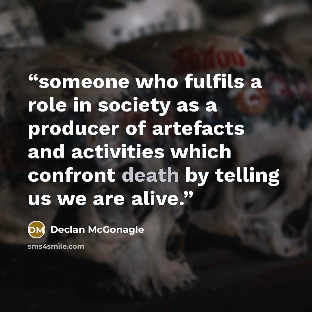 “someone who fulfils a role in society as a producer of artefacts and activities which confront death by telling us we are alive.” quote by Declan McGonagle