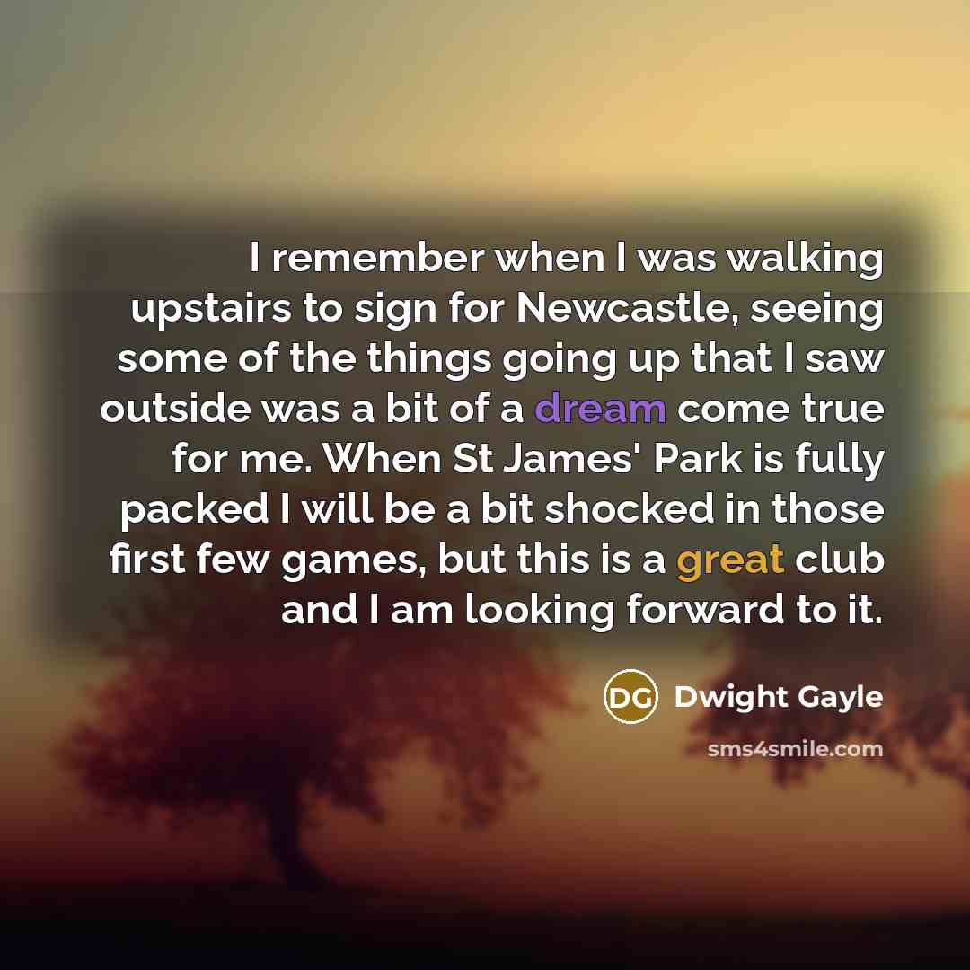 “I remember when I was walking upstairs to sign for Newcastle, seeing some of the things going up that I saw outside was a bit of a dream come true for me. When St James' Park is fully packed I will be a bit shocked in those first few games, but this is a great club and I am looking forward to it.” quote by Dwight Gayle