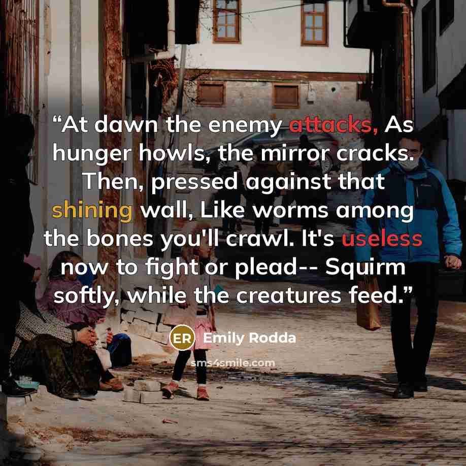 “At dawn the enemy attacks, As hunger howls, the mirror cracks. Then, pressed against that shining wall, Like worms among the bones you'll crawl. It's useless now to fight or plead-- Squirm softly, while the creatures feed.” quote by Emily Rodda