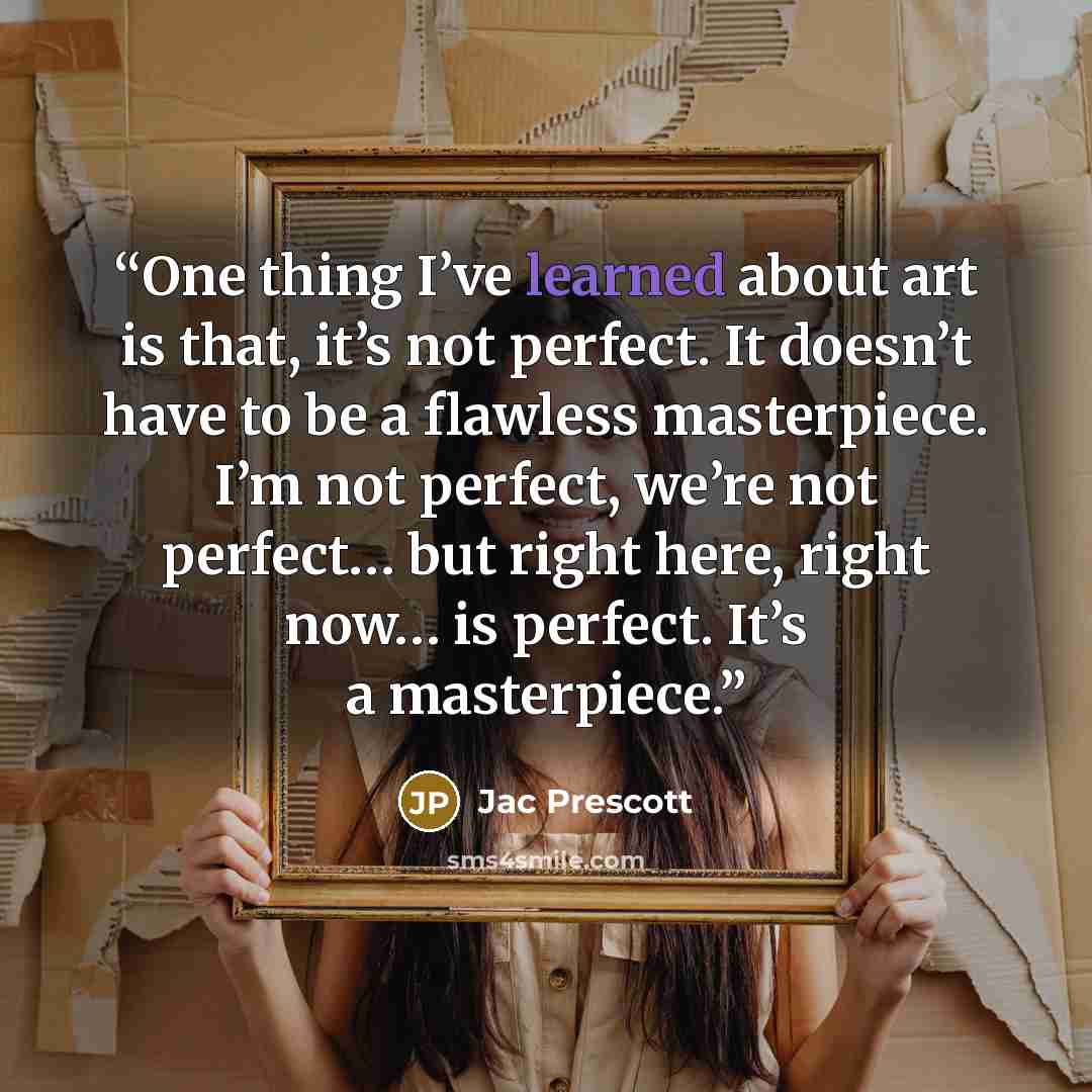 “One thing I’ve learned about art is that, it’s not perfect. It doesn’t have to be a flawless masterpiece. I’m not perfect, we’re not perfect… but right here, right now… is perfect. It’s a masterpiece.” quote by Jac Prescott