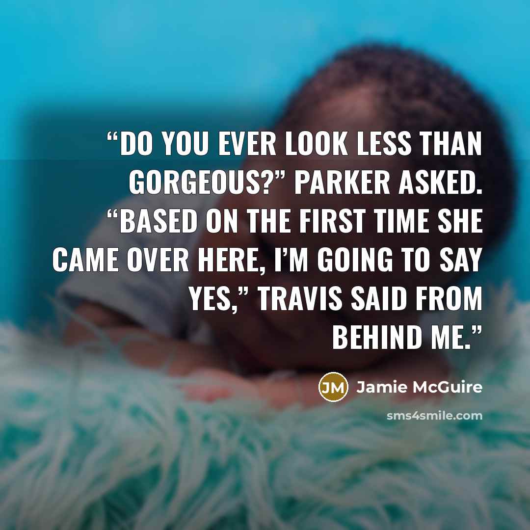 “Do you ever look less than gorgeous?” Parker asked. “Based on the first time she came over here, I’m going to say yes,” Travis said from behind me.” quote by Jamie McGuire