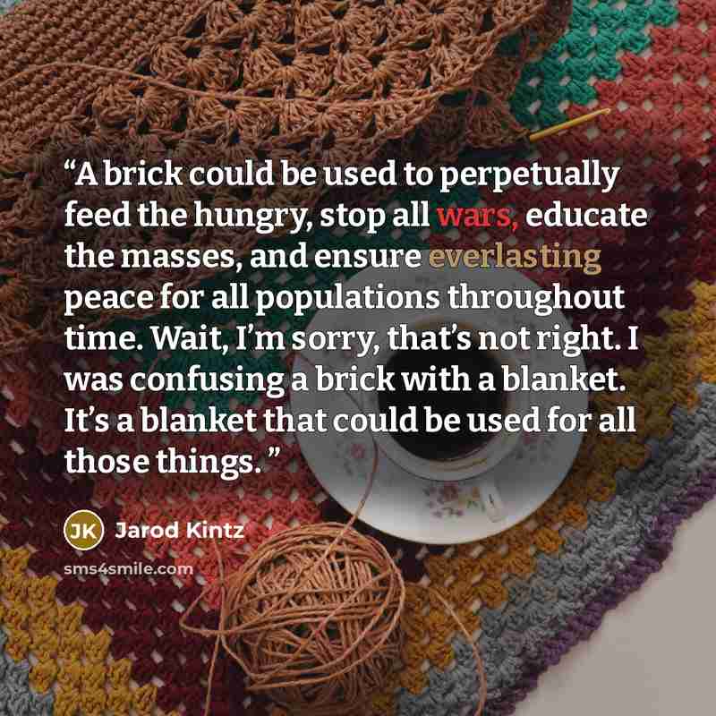“A brick could be used to perpetually feed the hungry, stop all wars, educate the masses, and ensure everlasting peace for all populations throughout time. Wait, I’m sorry, that’s not right. I was confusing a brick with a blanket. It’s a blanket that could be used for all those things.” quote by Jarod Kintz