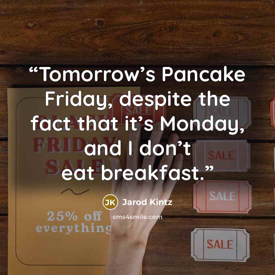 “Tomorrow’s Pancake Friday, despite the fact that it’s Monday, and I don’t eat breakfast.” quote by Jarod Kintz