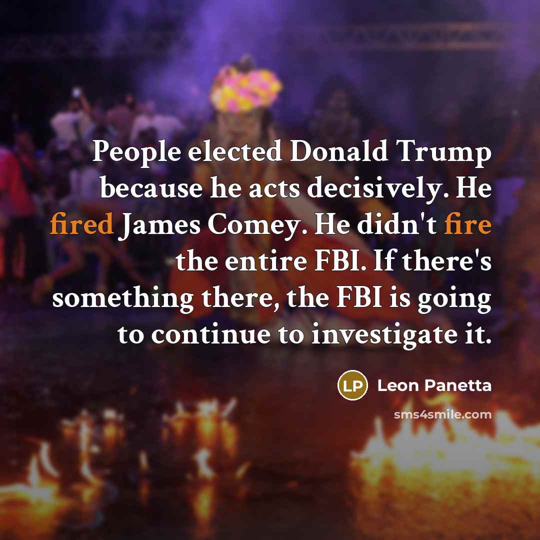 “People elected Donald Trump because he acts decisively. He fired James Comey. He didn't fire the entire FBI. If there's something there, the FBI is going to continue to investigate it.” quote by Leon Panetta