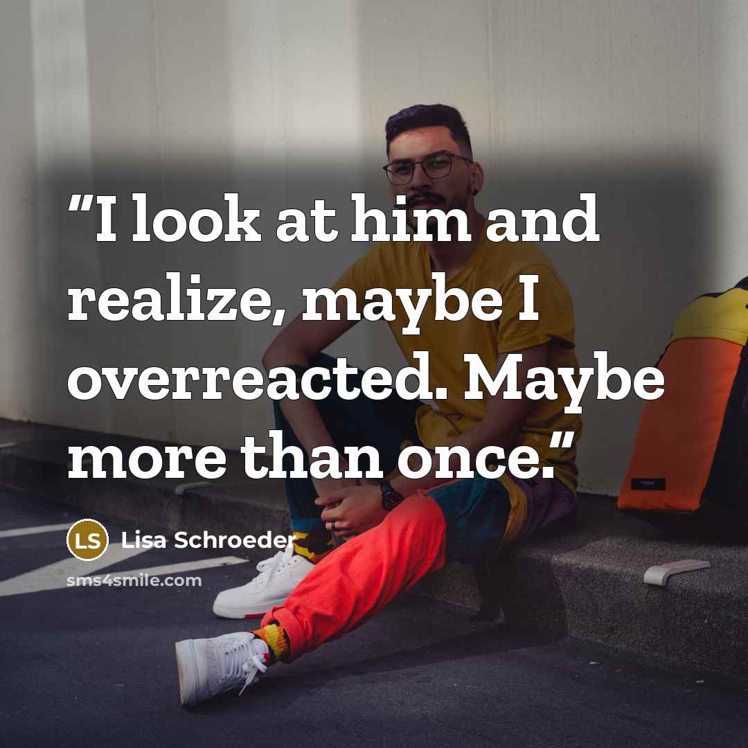 “I look at him and realize, maybe I overreacted. Maybe more than once.” quote by Lisa Schroeder