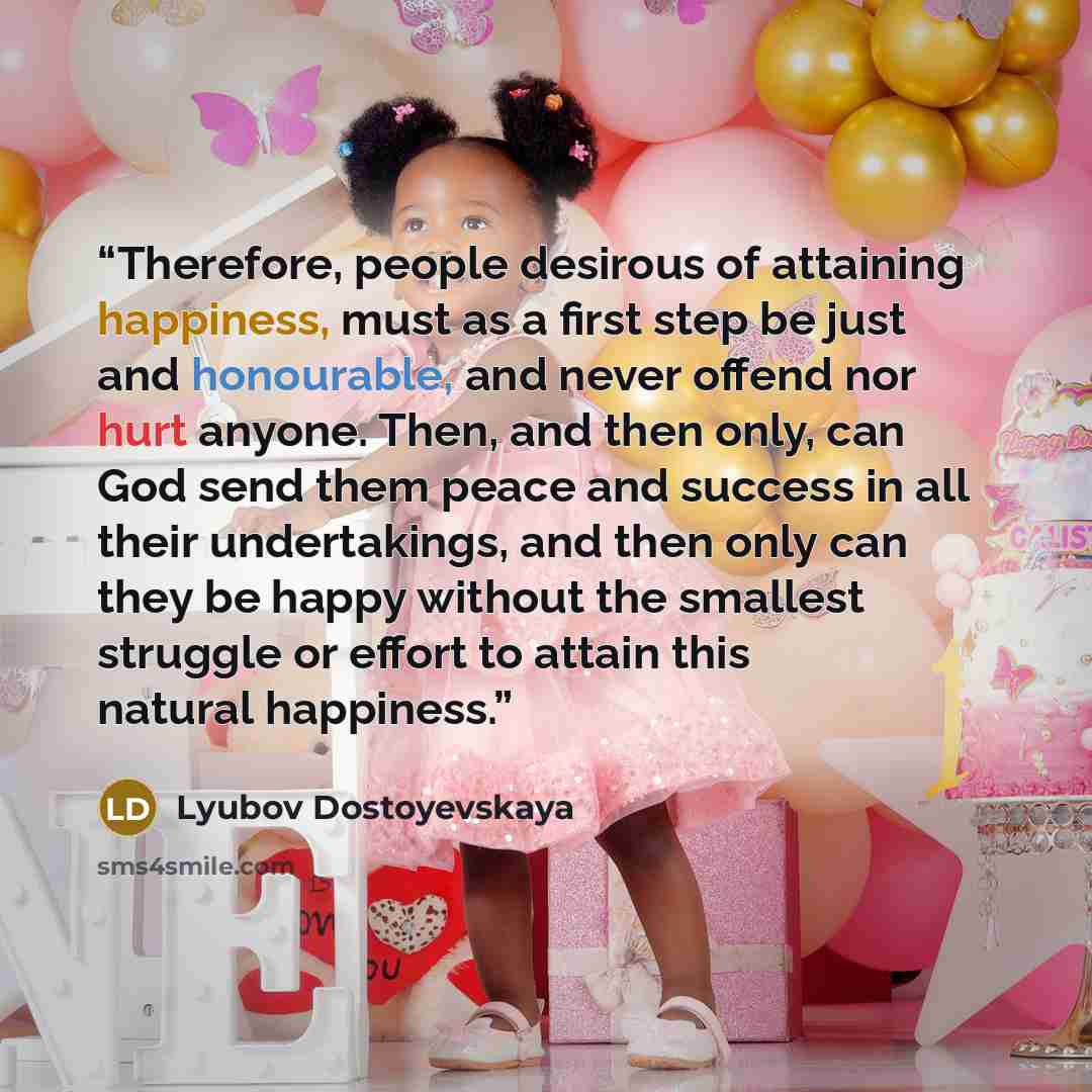 “Therefore, people desirous of attaining happiness, must as a first step be just and honourable, and never offend nor hurt anyone. Then, and then only, can God send them peace and success in all their undertakings, and then only can they be happy without the smallest struggle or effort to attain…” quote by Lyubov Dostoyevskaya