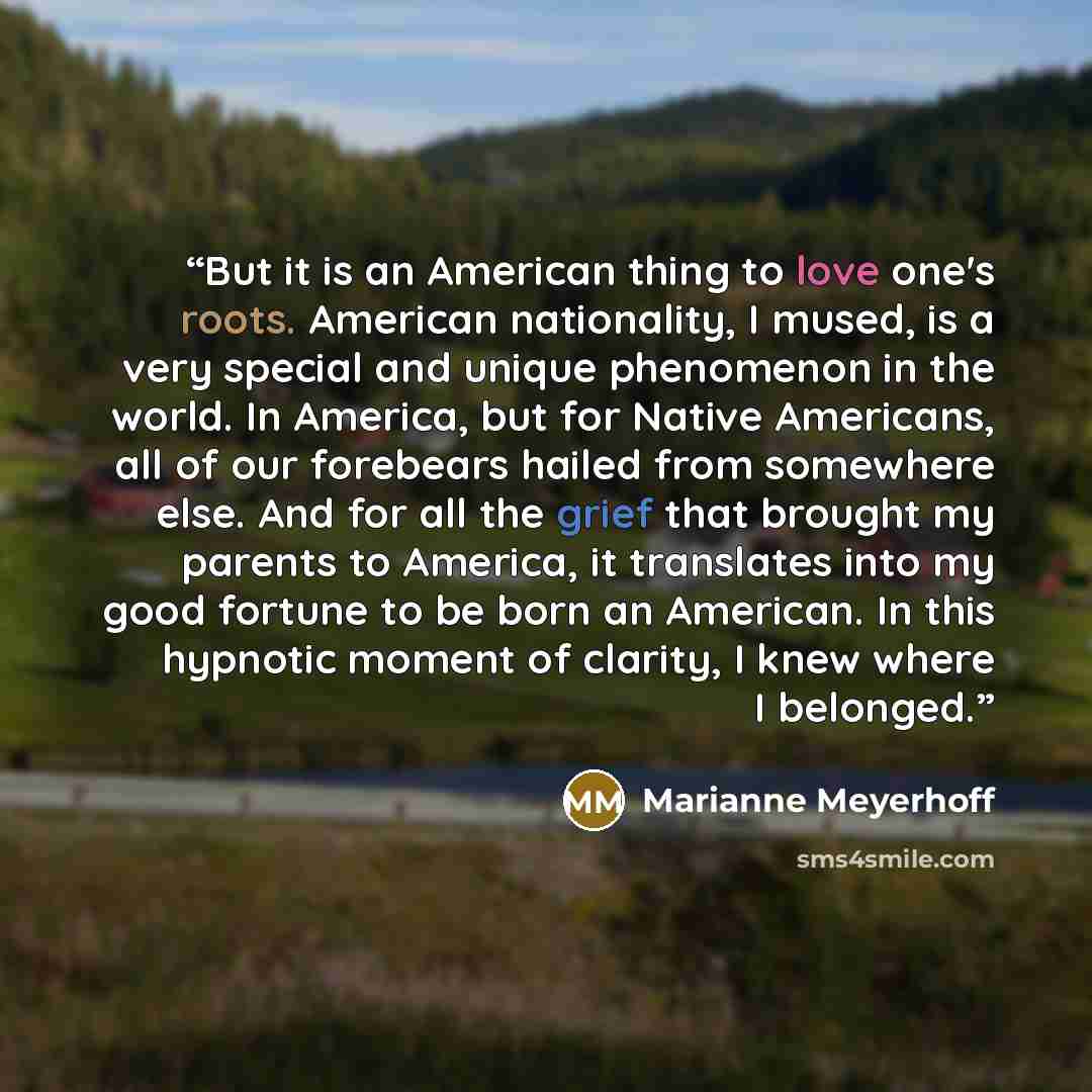 “But it is an American thing to love one's roots. American nationality, I mused, is a very special and unique phenomenon in the world. In America, but for Native Americans, all of our forebears hailed from somewhere else. And for all the grief that brought my parents to America, it translates into…” quote by Marianne Meyerhoff
