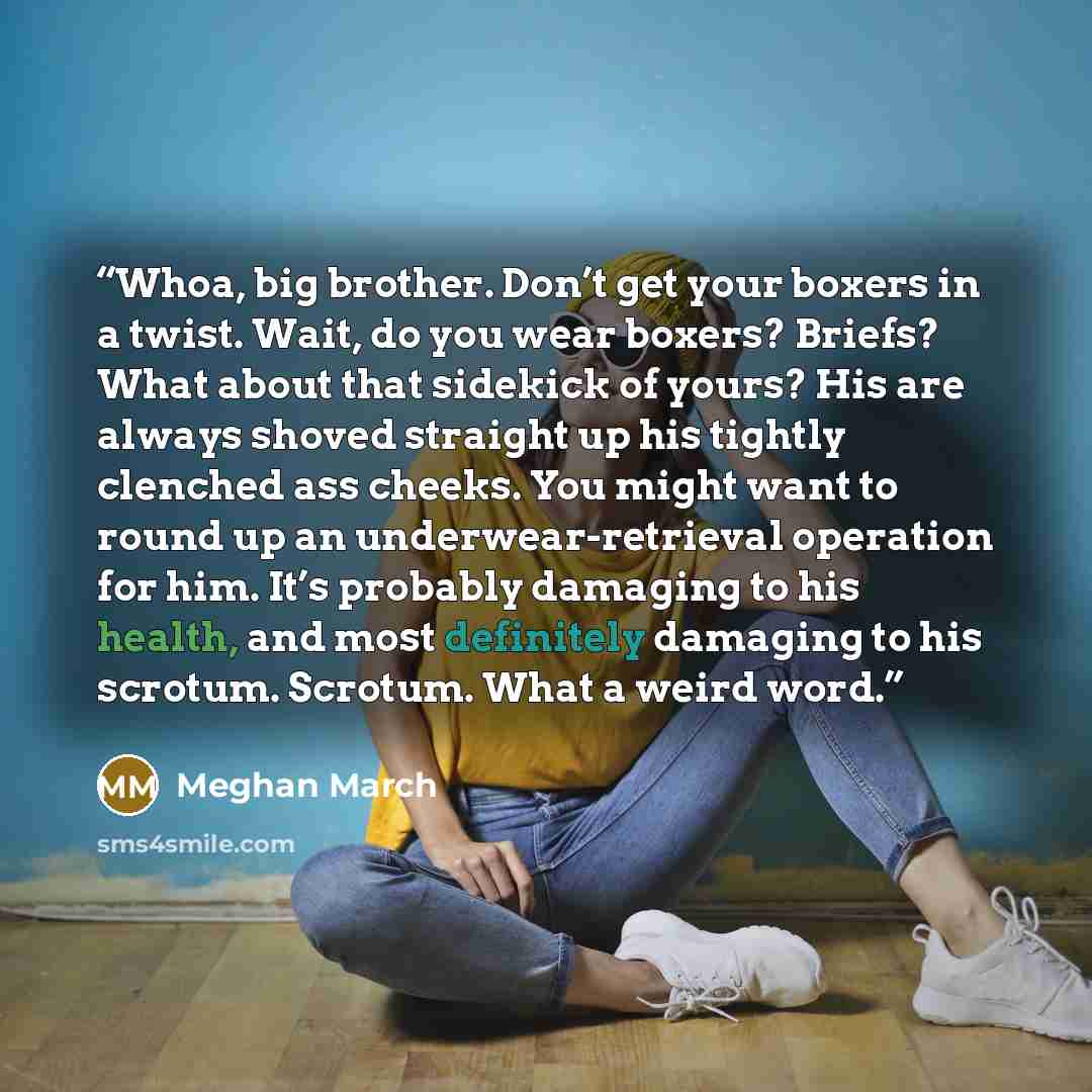 “Whoa, big brother. Don’t get your boxers in a twist. Wait, do you wear boxers? Briefs? What about that sidekick of yours? His are always shoved straight up his tightly clenched ass cheeks. You might want to round up an underwear-retrieval operation for him. It’s probably damaging to his health…” quote by Meghan March