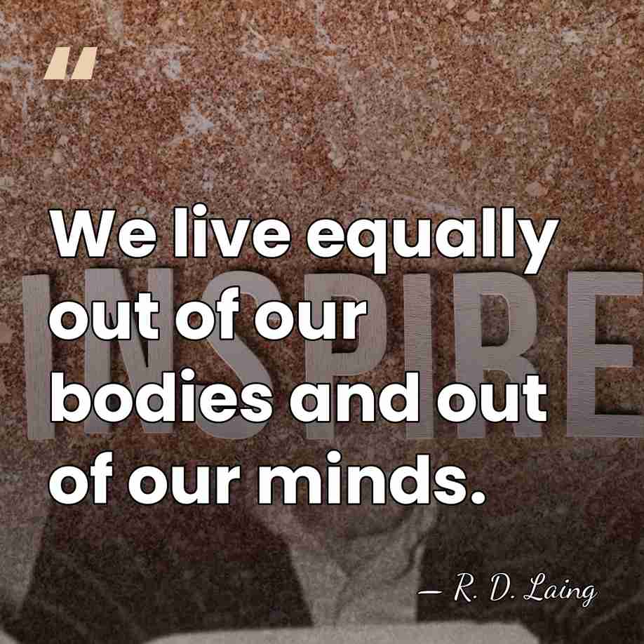 We live equally out of our bodies and out of our minds. - R. D. Laing
