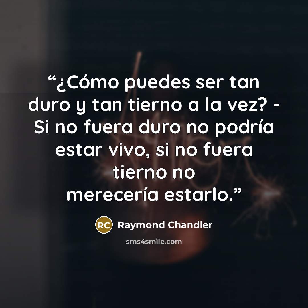 “¿Cómo puedes ser tan duro y tan tierno a la vez? - Si no fuera duro no podría estar vivo, si no fuera tierno no merecería estarlo.” quote by Raymond Chandler