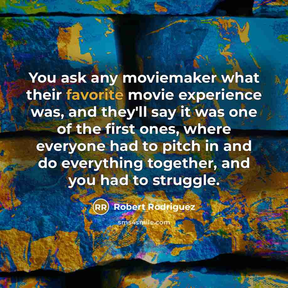 “You ask any moviemaker what their favorite movie experience was, and they'll say it was one of the first ones, where everyone had to pitch in and do everything together, and you had to struggle.” quote by Robert Rodriguez