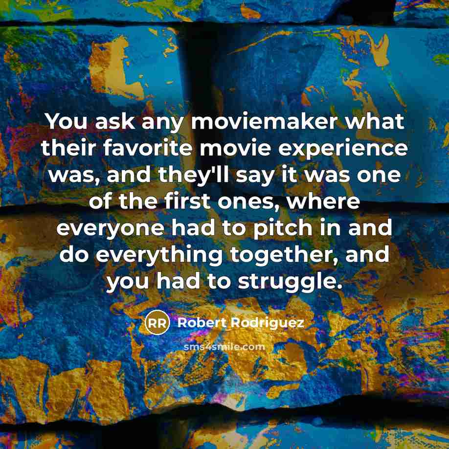 “You ask any moviemaker what their favorite movie experience was, and they'll say it was one of the first ones, where everyone had to pitch in and do everything together, and you had to struggle.” quote by Robert Rodriguez