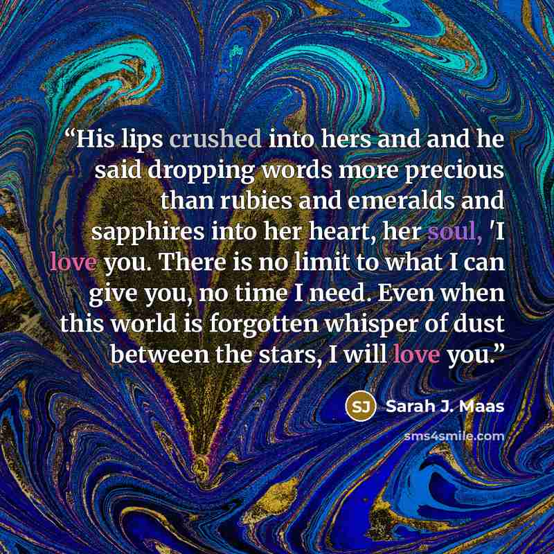 “His lips crushed into hers and and he said dropping words more precious than rubies and emeralds and sapphires into her heart, her soul, 'I love you. There is no limit to what I can give you, no time I need. Even when this world is forgotten whisper of dust between the stars, I will love you.” quote by Sarah J. Maas