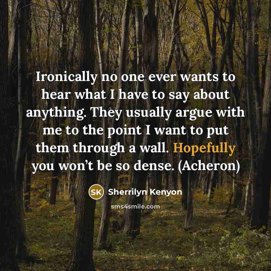 “Ironically no one ever wants to hear what I have to say about anything. They usually argue with me to the point I want to put them through a wall. Hopefully you won’t be so dense. (Acheron)” quote by Sherrilyn Kenyon