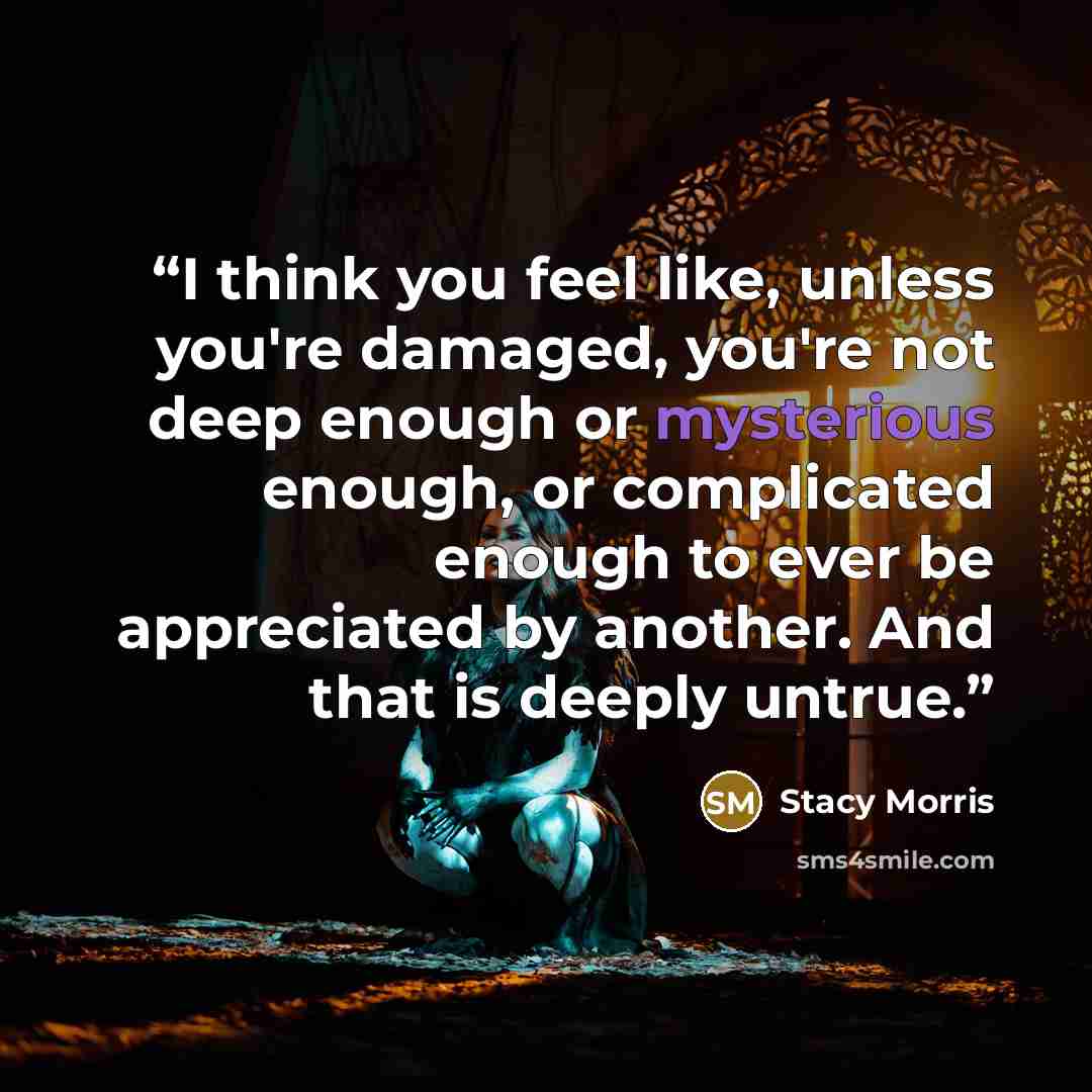 “I think you feel like, unless you're damaged, you're not deep enough or mysterious enough, or complicated enough to ever be appreciated by another. And that is deeply untrue.” quote by Stacy Morris
