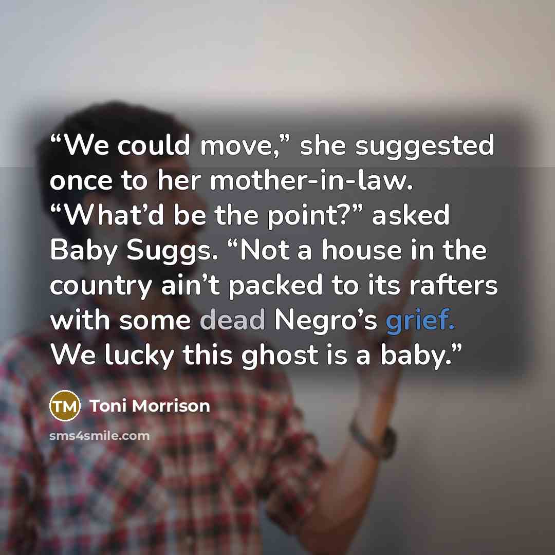 “We could move,” she suggested once to her mother-in-law. “What’d be the point?” asked Baby Suggs. “Not a house in the country ain’t packed to its rafters with some dead Negro’s grief. We lucky this ghost is a baby.” quote by Toni Morrison
