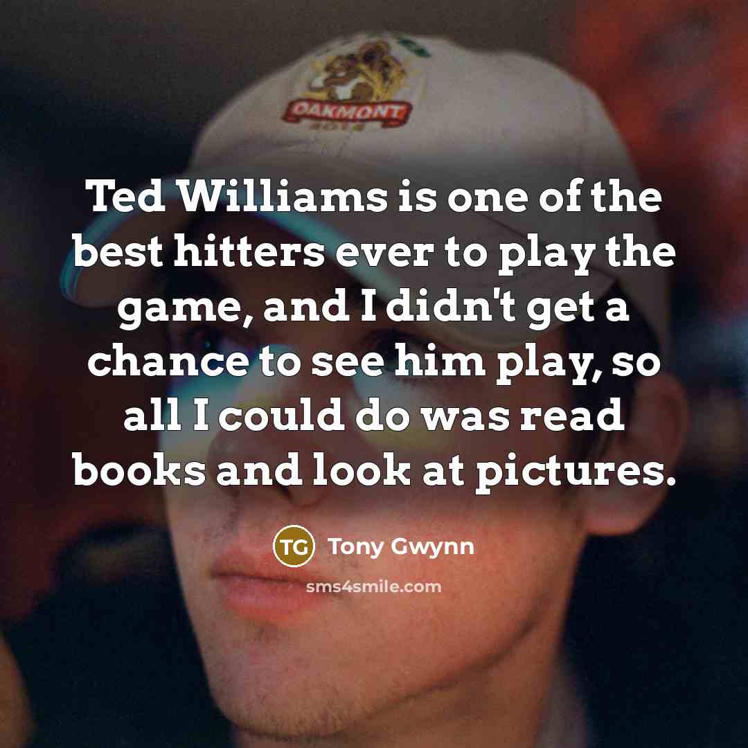 “Ted Williams is one of the best hitters ever to play the game, and I didn't get a chance to see him play, so all I could do was read books and look at pictures.” quote by Tony Gwynn