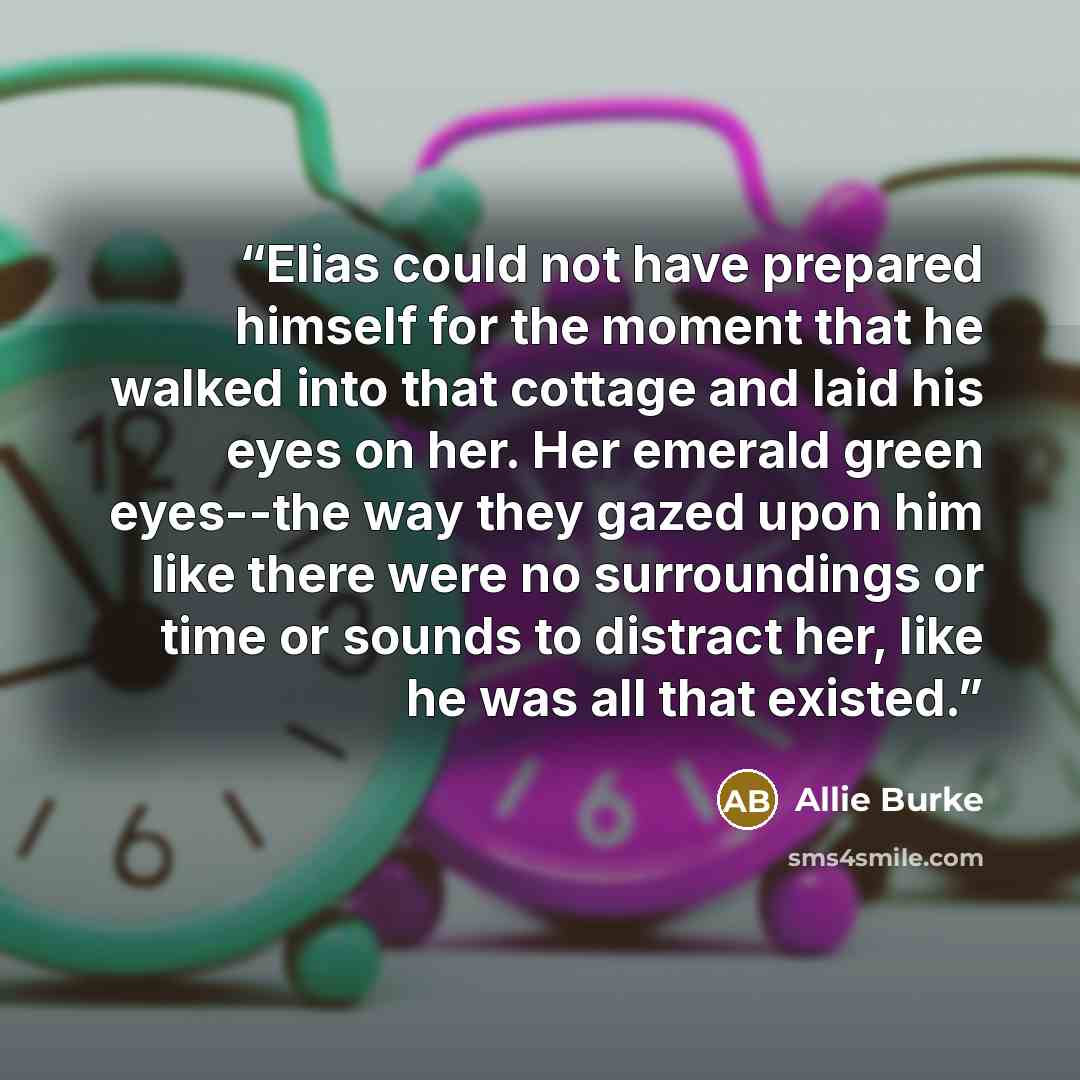 “Elias could not have prepared himself for the moment that he walked into that cottage and laid his eyes on her. Her emerald green eyes--the way they gazed upon him like there were no surroundings or time or sounds to distract her, like he was all that existed.” quote by Allie Burke