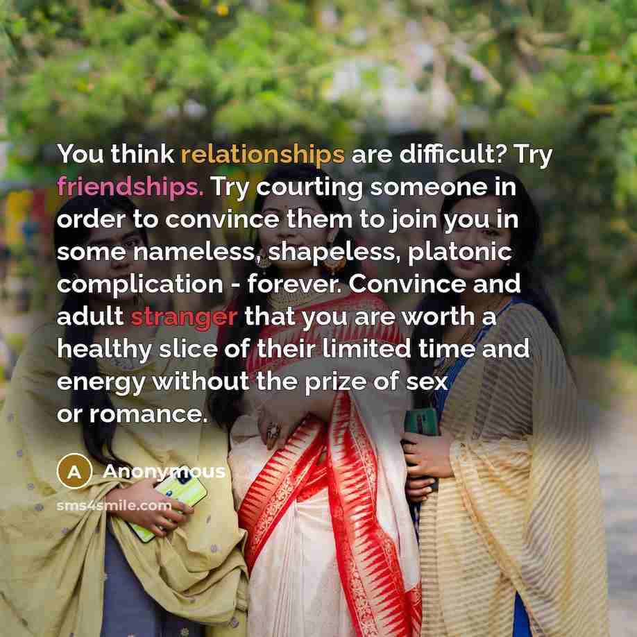 “You think relationships are difficult? Try friendships. Try courting someone in order to convince them to join you in some nameless, shapeless, platonic complication - forever. Convince and adult stranger that you are worth a healthy slice of their limited time and energy without the prize of sex…” quote by Anonymous