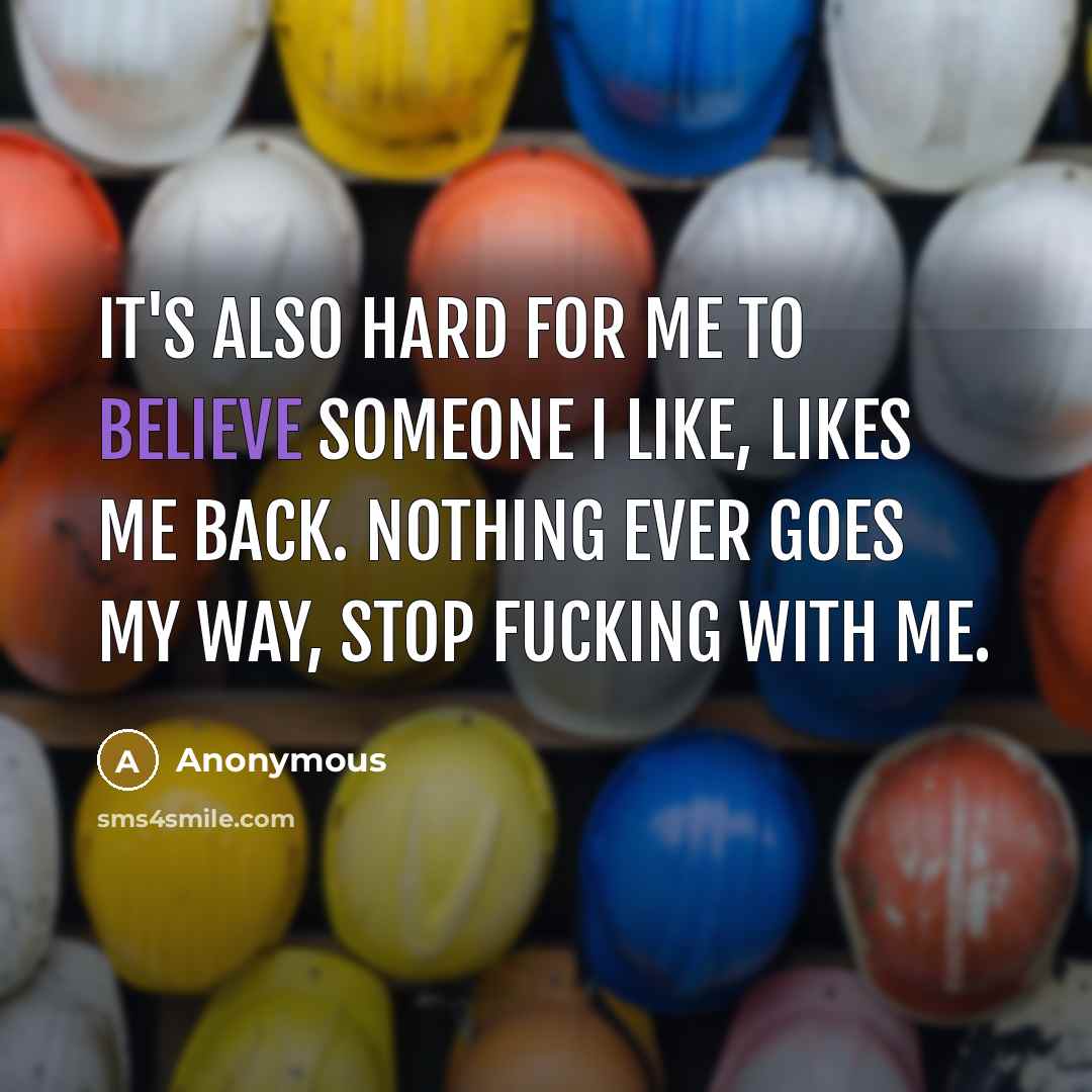 “It's also hard for me to believe someone I like, likes me back. nothing ever goes my way, stop fucking with me.” quote by Anonymous