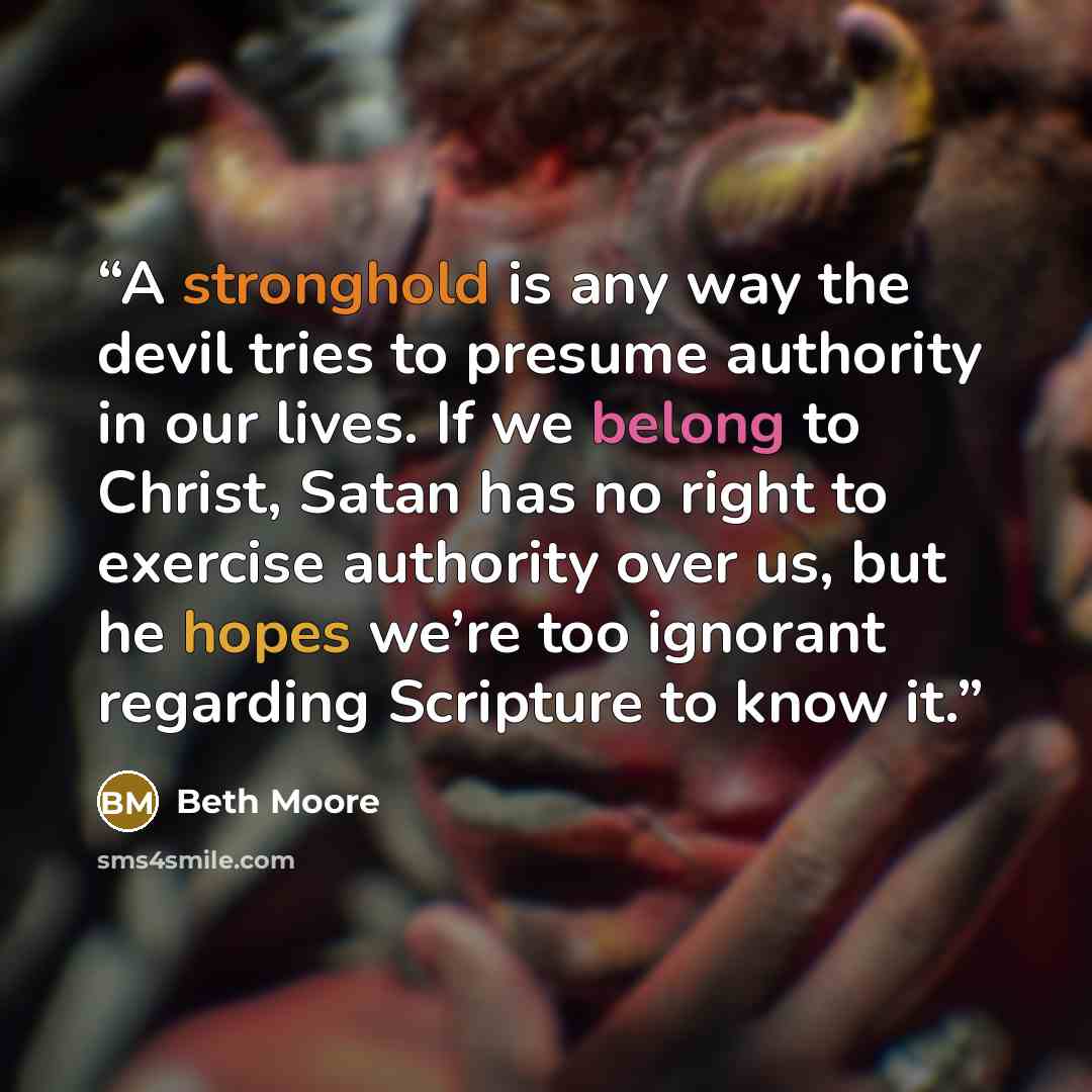 “A stronghold is any way the devil tries to presume authority in our lives. If we belong to Christ, Satan has no right to exercise authority over us, but he hopes we’re too ignorant regarding Scripture to know it.” quote by Beth Moore