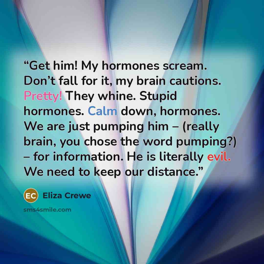 “Get him! My hormones scream. Don’t fall for it, my brain cautions. Pretty! They whine. Stupid hormones. Calm down, hormones. We are just pumping him – (really brain, you chose the word pumping?) – for information. He is literally evil. We need to keep our distance.” quote by Eliza Crewe