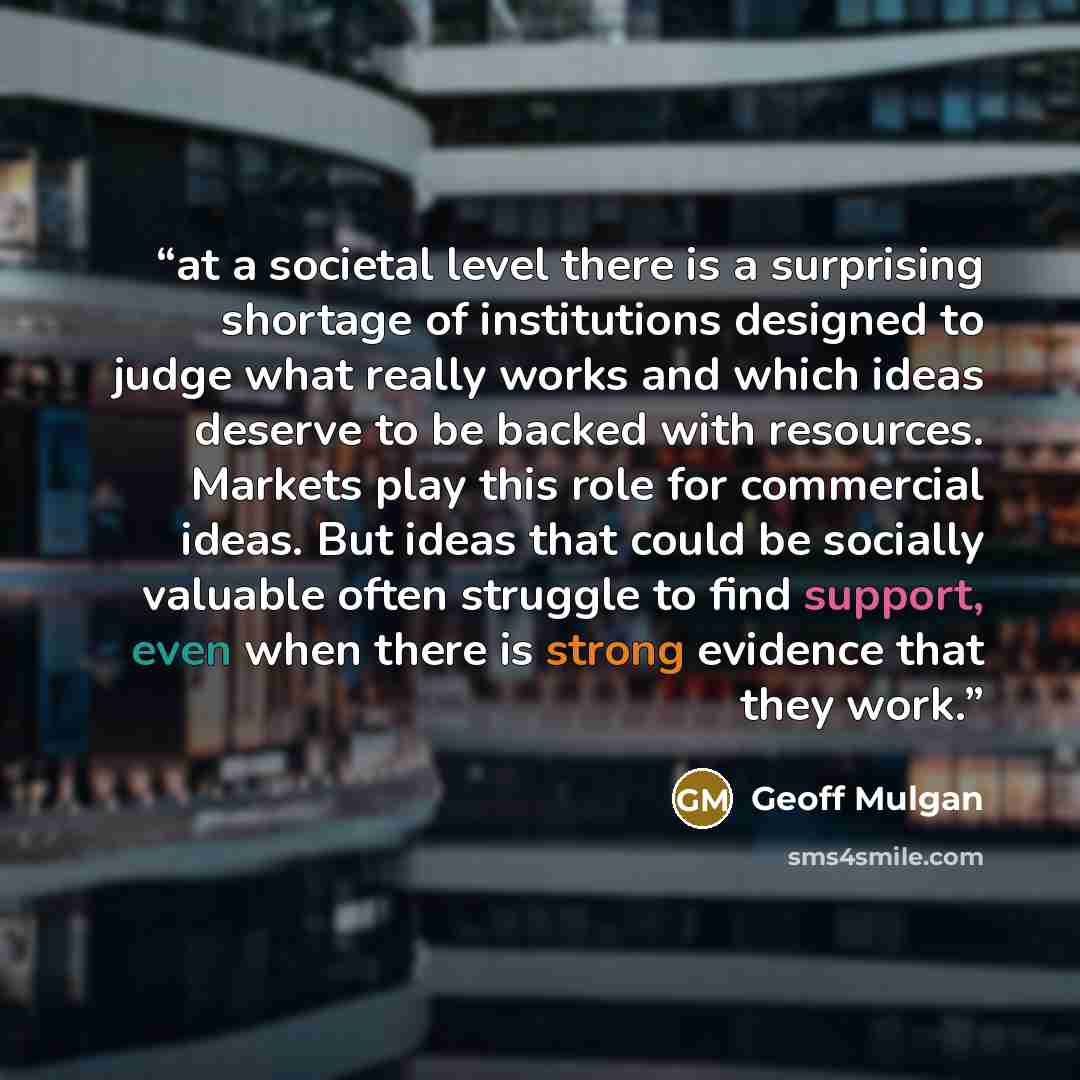 “at a societal level there is a surprising shortage of institutions designed to judge what really works and which ideas deserve to be backed with resources. Markets play this role for commercial ideas. But ideas that could be socially valuable often struggle to find support, even when there is…” quote by Geoff Mulgan