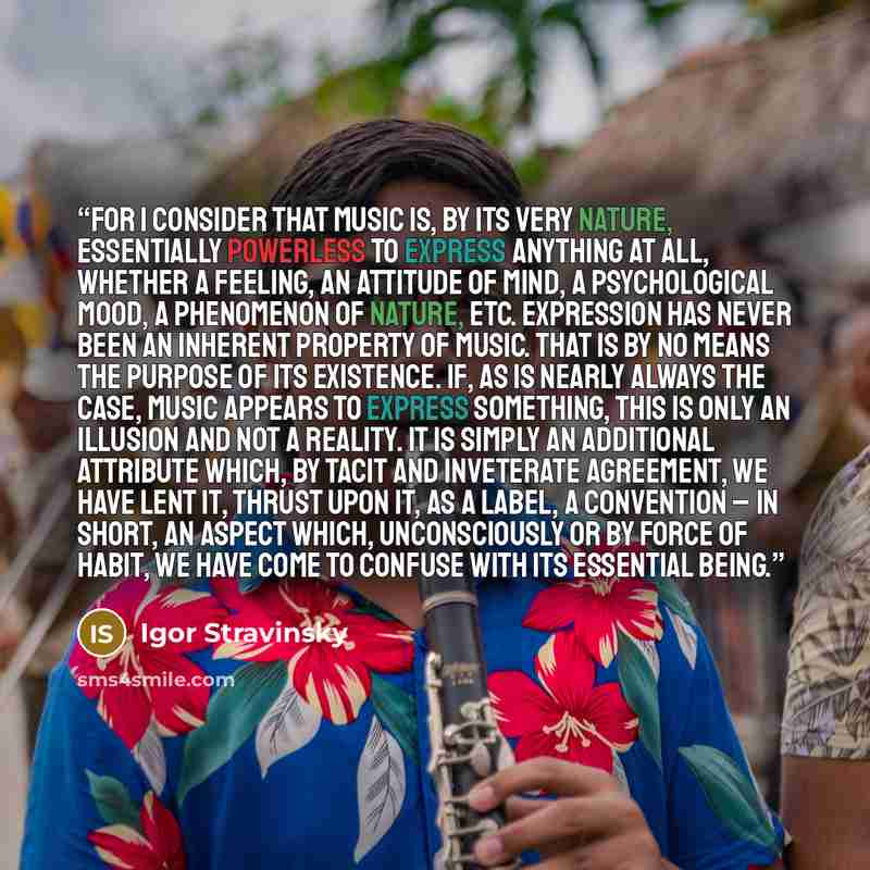 “For I consider that music is, by its very nature, essentially powerless to express anything at all, whether a feeling, an attitude of mind, a psychological mood, a phenomenon of nature, etc. Expression has never been an inherent property of music. That is by no means the purpose of its existence…” quote by Igor Stravinsky