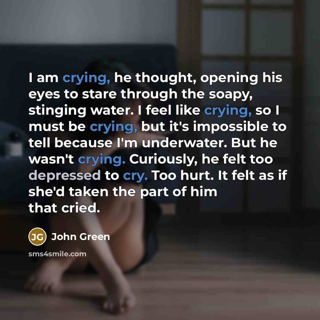“I am crying, he thought, opening his eyes to stare through the soapy, stinging water. I feel like crying, so I must be crying, but it's impossible to tell because I'm underwater. But he wasn't crying. Curiously, he felt too depressed to cry. Too hurt. It felt as if she'd taken the part of him that…” quote by John Green