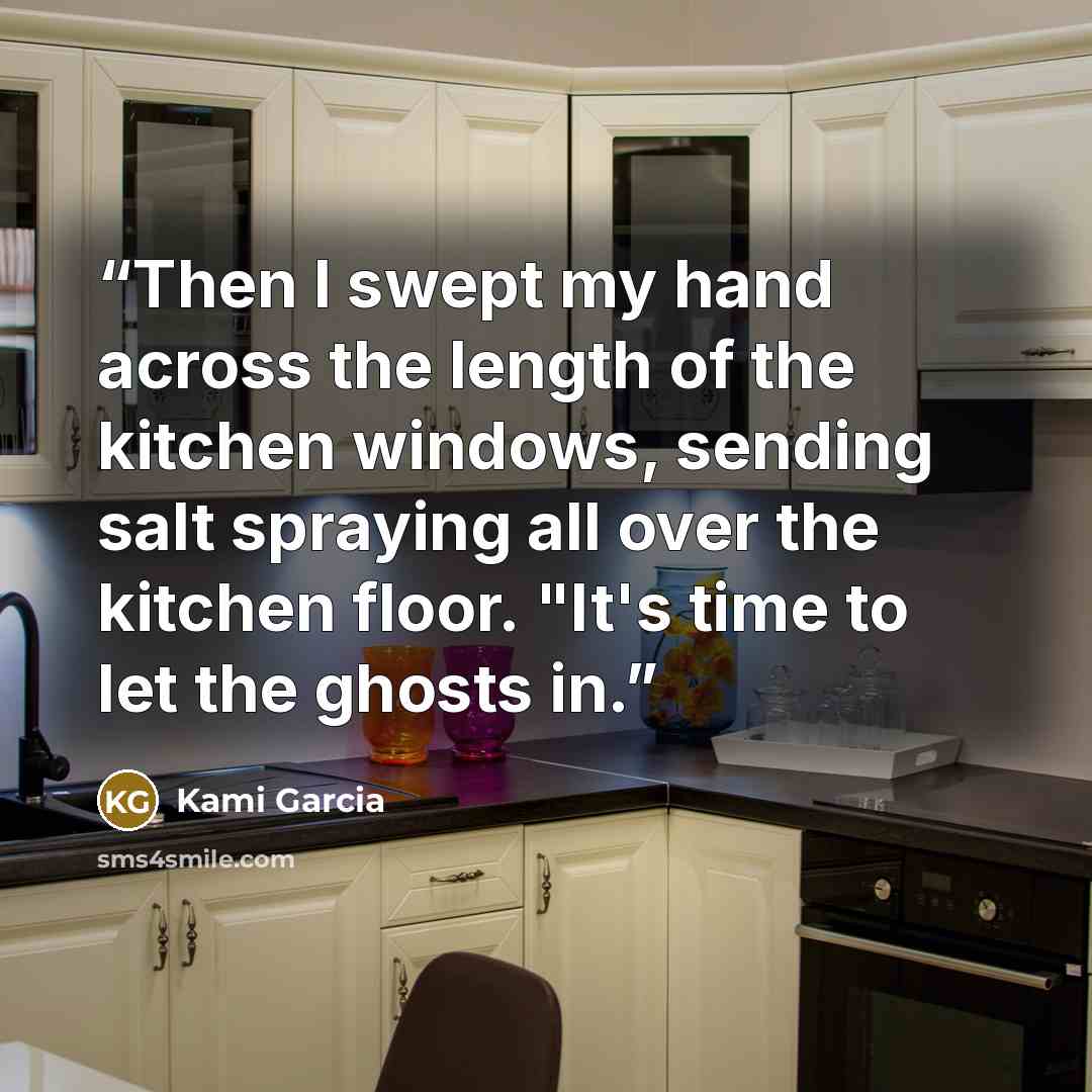 “Then I swept my hand across the length of the kitchen windows, sending salt spraying all over the kitchen floor. "It's time to let the ghosts in.” quote by Kami Garcia