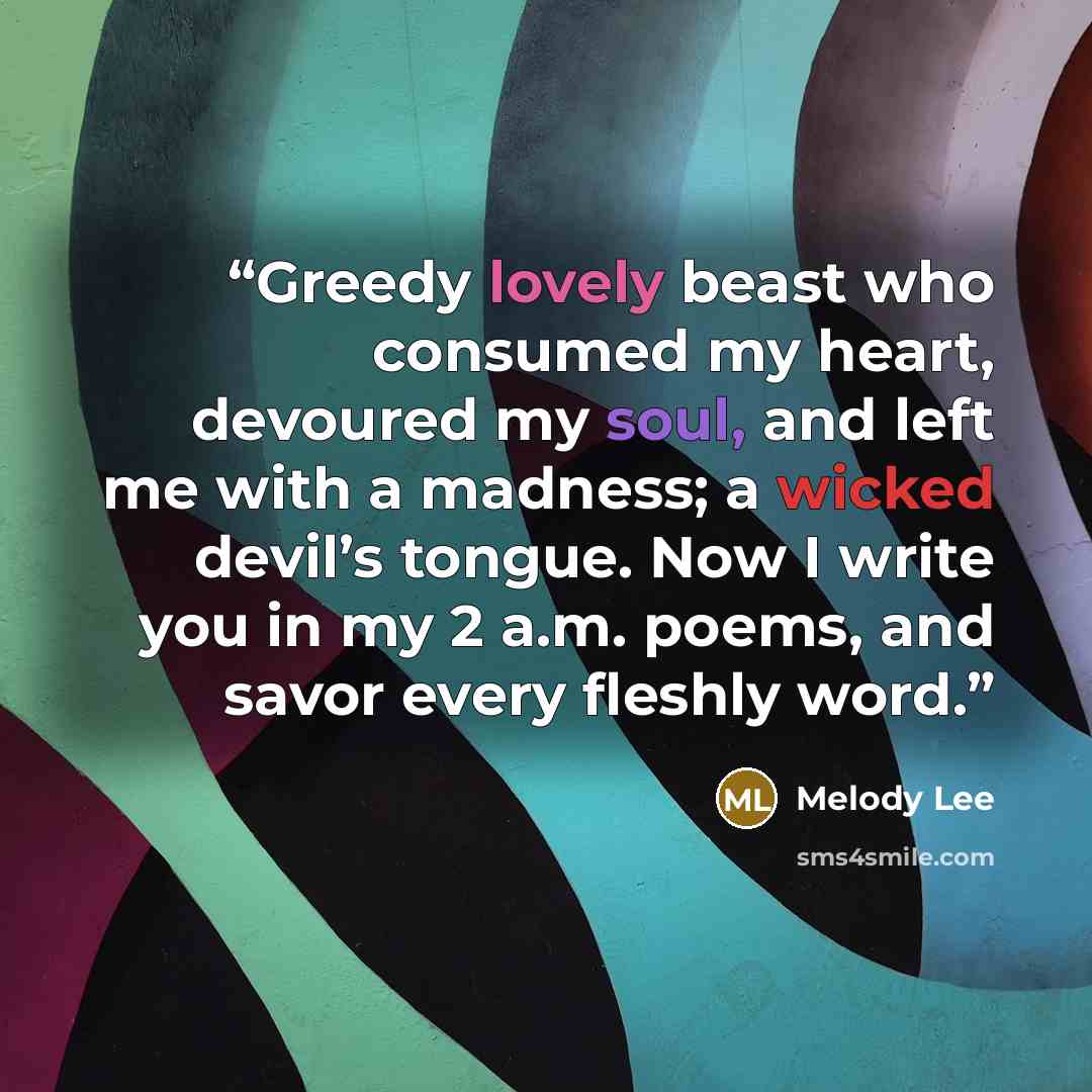 “Greedy lovely beast who consumed my heart, devoured my soul, and left me with a madness; a wicked devil’s tongue. Now I write you in my 2 a.m. poems, and savor every fleshly word.” quote by Melody Lee