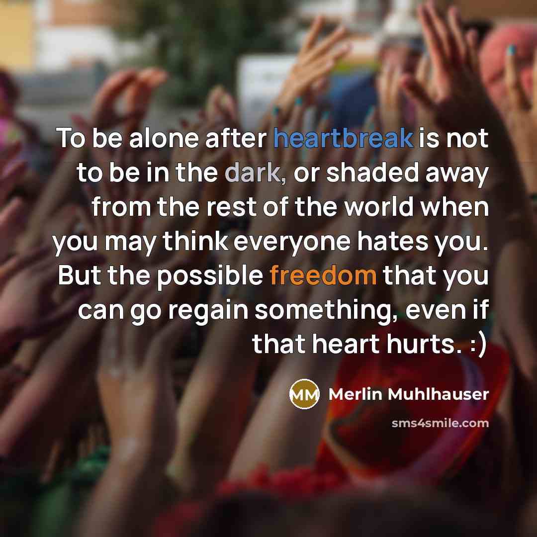 “To be alone after heartbreak is not to be in the dark, or shaded away from the rest of the world when you may think everyone hates you. But the possible freedom that you can go regain something, even if that heart hurts. :)” quote by Merlin Muhlhauser